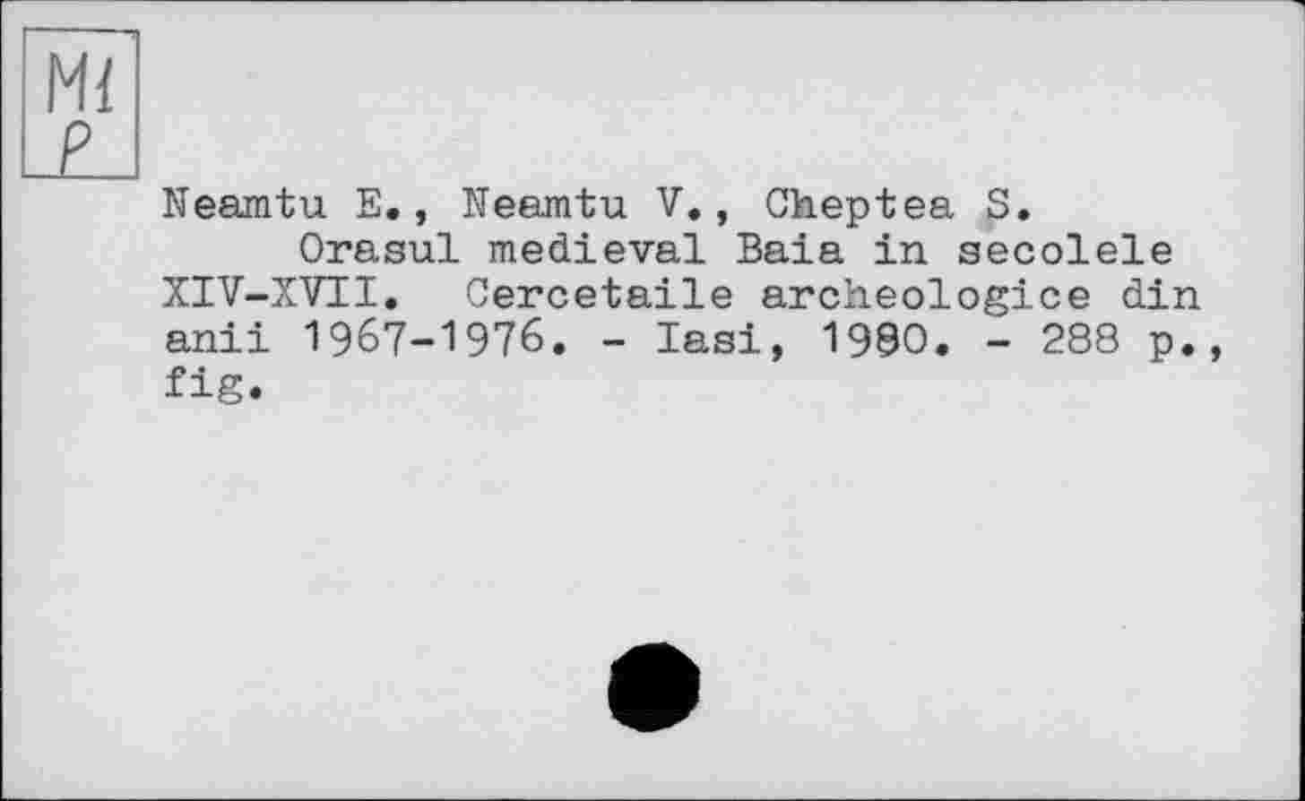 ﻿Ml
£J
Neamtu E., Neamtu V., Cheptea S.
Orasul medieval Baia in secolele XIV-XVII. Cercetaile archeologice din anii 1967-1976. - Iasi, 1990. - 288 p. fig.